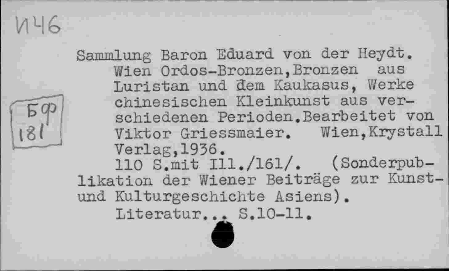 ﻿ИЧ6
Яятпгпіung Baron Eduard, von der Heydt, Wien Ordos-Bronzen,Bronzen aus Luristan und dem Kaukasus, Werke chinesischen Kleinkunst aus verschiedenen Perioden,Bearbeitet von Viktor Griessmaier. Wien,Krystall Verlag,1936.
110 S.mit Ill./161/. (Sonderpublikation der Wiener Beiträge zur Kunst-und Kulturgeschichte Asiens).
Literatur... S.10-11.